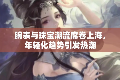 腕表与珠宝潮流席卷上海，年轻化趋势引发热潮