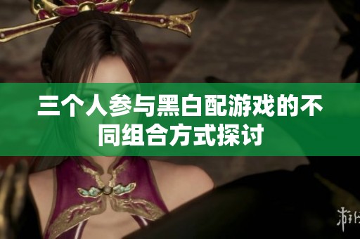三个人参与黑白配游戏的不同组合方式探讨