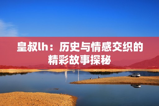 皇叔lh：历史与情感交织的精彩故事探秘