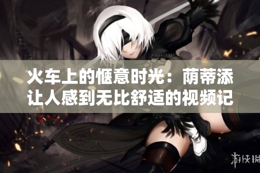 火车上的惬意时光：荫蒂添让人感到无比舒适的视频记录