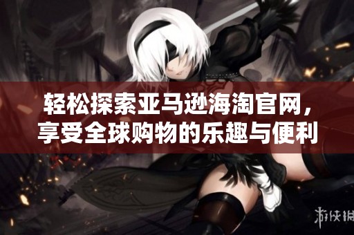 轻松探索亚马逊海淘官网，享受全球购物的乐趣与便利