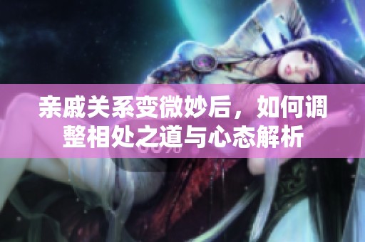 亲戚关系变微妙后，如何调整相处之道与心态解析