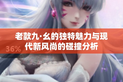 老款九·幺的独特魅力与现代新风尚的碰撞分析
