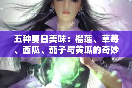 五种夏日美味：榴莲、草莓、西瓜、茄子与黄瓜的奇妙搭配探秘