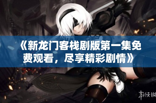 《新龙门客栈剧版第一集免费观看，尽享精彩剧情》