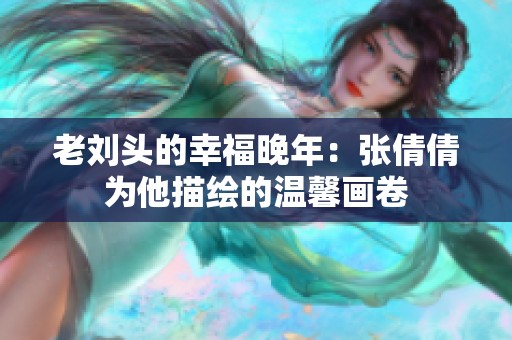 老刘头的幸福晚年：张倩倩为他描绘的温馨画卷