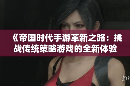 《帝国时代手游革新之路：挑战传统策略游戏的全新体验》