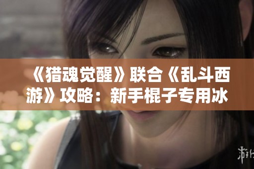 《猎魂觉醒》联合《乱斗西游》攻略：新手棍子专用冰套及特技解析