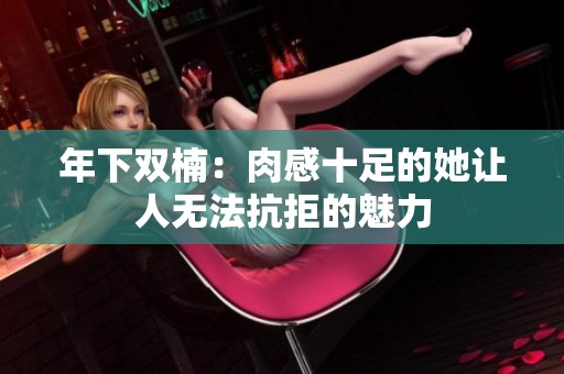 年下双楠：肉感十足的她让人无法抗拒的魅力