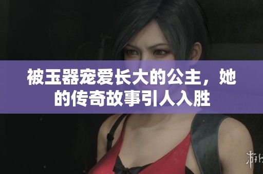 被玉器宠爱长大的公主，她的传奇故事引人入胜