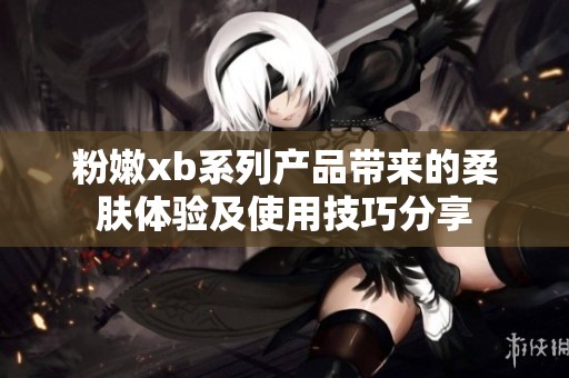 粉嫩xb系列产品带来的柔肤体验及使用技巧分享