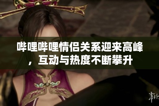 哔哩哔哩情侣关系迎来高峰，互动与热度不断攀升