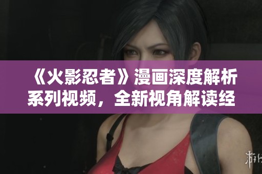 《火影忍者》漫画深度解析系列视频，全新视角解读经典故事