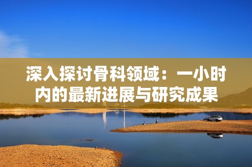 深入探讨骨科领域：一小时内的最新进展与研究成果
