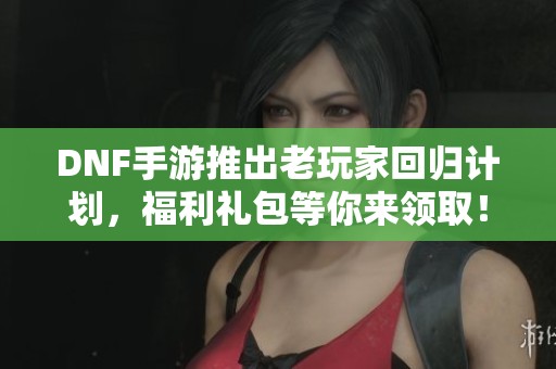 DNF手游推出老玩家回归计划，福利礼包等你来领取！