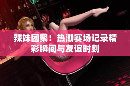 辣妹团聚！热潮赛场记录精彩瞬间与友谊时刻