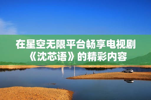 在星空无限平台畅享电视剧《沈芯语》的精彩内容