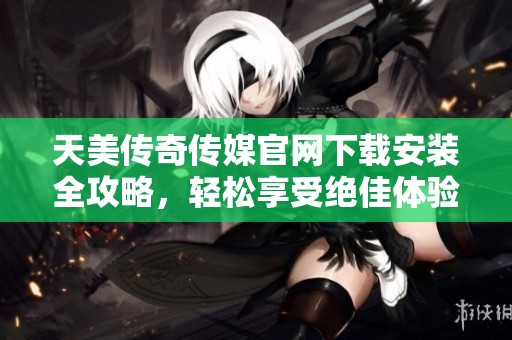 天美传奇传媒官网下载安装全攻略，轻松享受绝佳体验