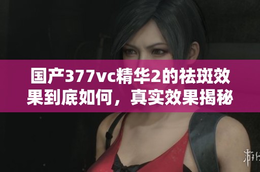 国产377vc精华2的祛斑效果到底如何，真实效果揭秘