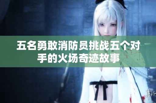 五名勇敢消防员挑战五个对手的火场奇迹故事