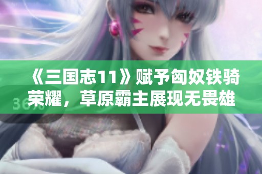 《三国志11》赋予匈奴铁骑荣耀，草原霸主展现无畏雄风