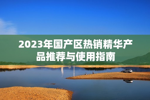 2023年国产区热销精华产品推荐与使用指南