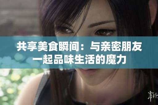 共享美食瞬间：与亲密朋友一起品味生活的魔力
