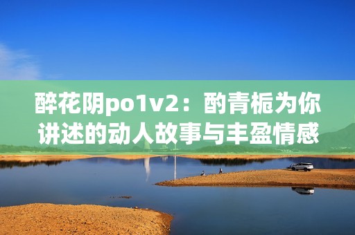 醉花阴po1v2：酌青栀为你讲述的动人故事与丰盈情感