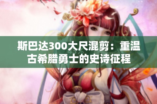 斯巴达300大尺混剪：重温古希腊勇士的史诗征程