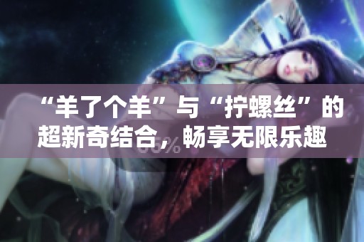 “羊了个羊”与“拧螺丝”的超新奇结合，畅享无限乐趣小游戏新体验