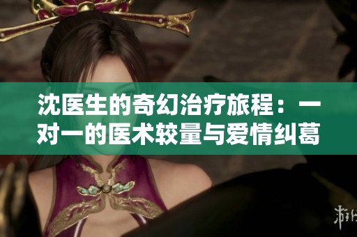 沈医生的奇幻治疗旅程：一对一的医术较量与爱情纠葛