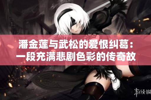 潘金莲与武松的爱恨纠葛：一段充满悲剧色彩的传奇故事