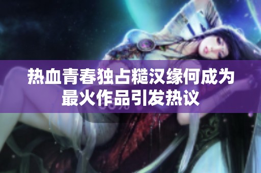 热血青春独占糙汉缘何成为最火作品引发热议
