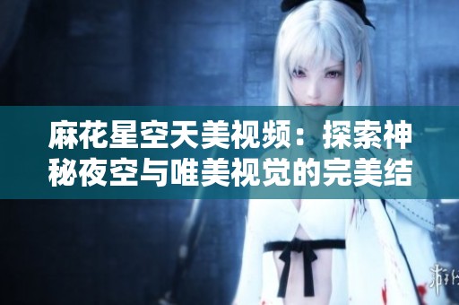 麻花星空天美视频：探索神秘夜空与唯美视觉的完美结合