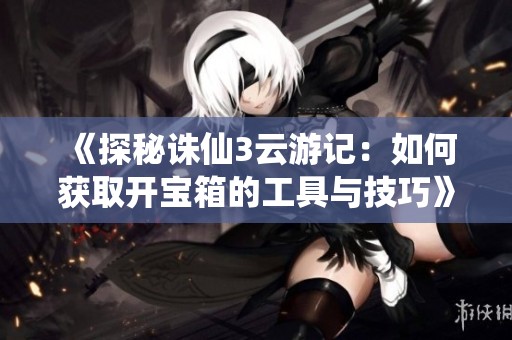 《探秘诛仙3云游记：如何获取开宝箱的工具与技巧》