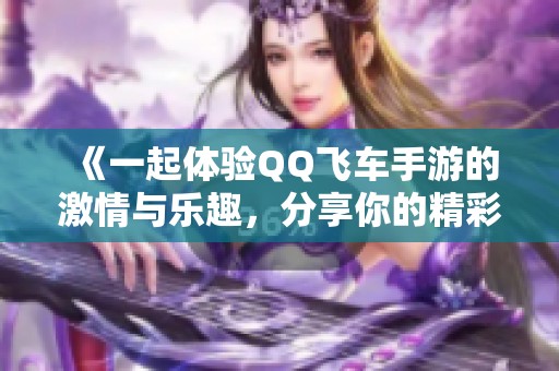 《一起体验QQ飞车手游的激情与乐趣，分享你的精彩经历》