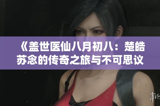《盖世医仙八月初八：楚皓苏念的传奇之旅与不可思议的命运》