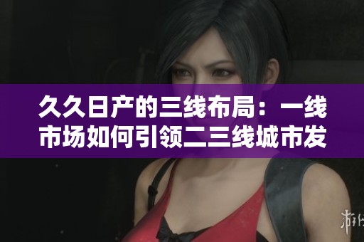 久久日产的三线布局：一线市场如何引领二三线城市发展