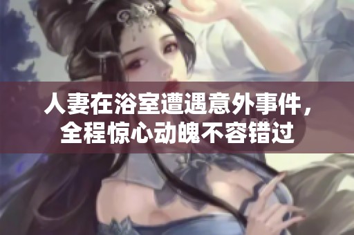 人妻在浴室遭遇意外事件，全程惊心动魄不容错过