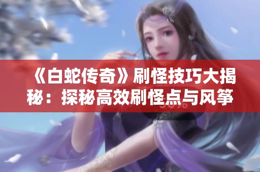《白蛇传奇》刷怪技巧大揭秘：探秘高效刷怪点与风筝战术