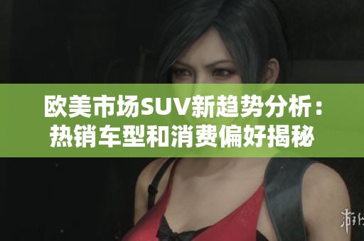 欧美市场SUV新趋势分析：热销车型和消费偏好揭秘
