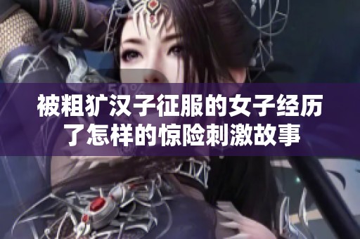 被粗犷汉子征服的女子经历了怎样的惊险刺激故事