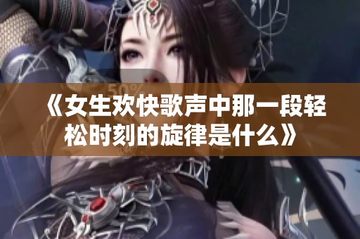 《女生欢快歌声中那一段轻松时刻的旋律是什么》