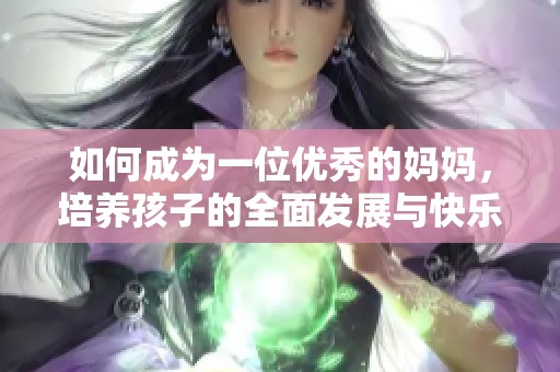 如何成为一位优秀的妈妈，培养孩子的全面发展与快乐成长
