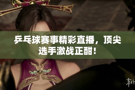 乒乓球赛事精彩直播，顶尖选手激战正酣！