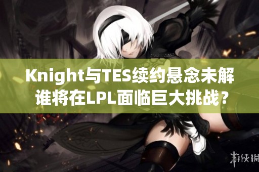 Knight与TES续约悬念未解 谁将在LPL面临巨大挑战？