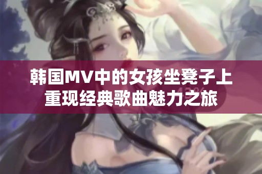 韩国MV中的女孩坐凳子上重现经典歌曲魅力之旅