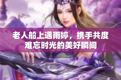 老人船上遇雨婷，携手共度难忘时光的美好瞬间