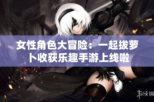女性角色大冒险：一起拔萝卜收获乐趣手游上线啦