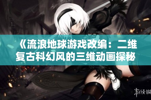 《流浪地球游戏改编：二维复古科幻风的三维动画探秘》